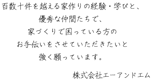 百数十件を越える家作りの経験・学びと、優秀な仲間たちで、家づくりで困っている方のお手伝いをさせていただきたいと強く願っています。株式会社エーアンドエム