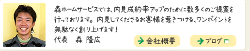 森ホームサービスでは、内見成約率アップのために数多くのご提案を行っております。内見してくださるお客様を惹きつける、ワンポイントを無駄なく創り上げます！  代表　森 隆広