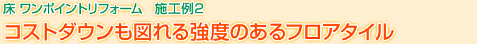 床 ワンポイントリフォーム　施工例2　コストダウンも図れる強度のあるフロアタイル